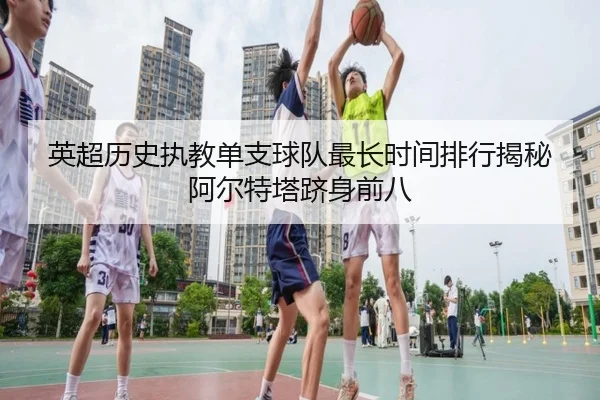 英超历史执教单支球队最长时间排行揭秘阿尔特塔跻身前八